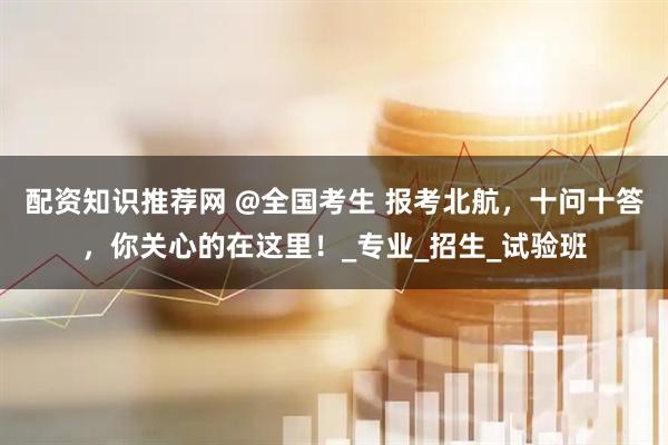 配资知识推荐网 @全国考生 报考北航，十问十答，你关心的在这里！_专业_招生_试验班