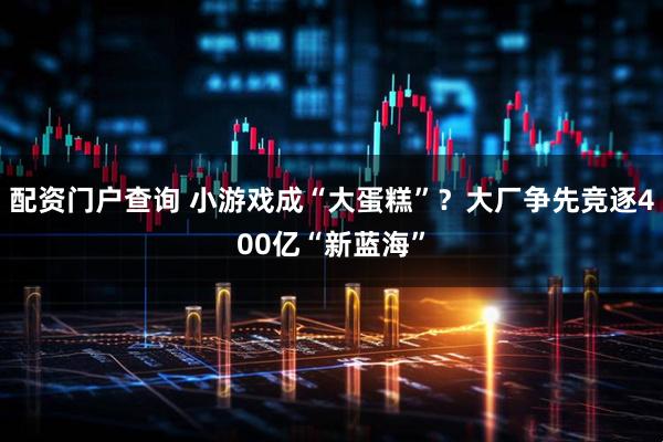 配资门户查询 小游戏成“大蛋糕”？大厂争先竞逐400亿“新蓝海”