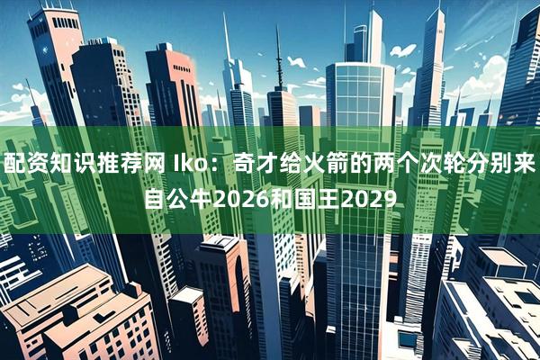 配资知识推荐网 Iko：奇才给火箭的两个次轮分别来自公牛2026和国王2029