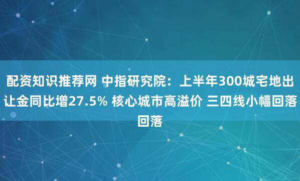 配资知识推荐网 中指研究院：上半年300城宅地出让金同比增27.5% 核心城市高溢价 三四线小幅回落