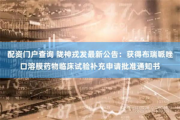配资门户查询 陇神戎发最新公告：获得布瑞哌唑口溶膜药物临床试验补充申请批准通知书
