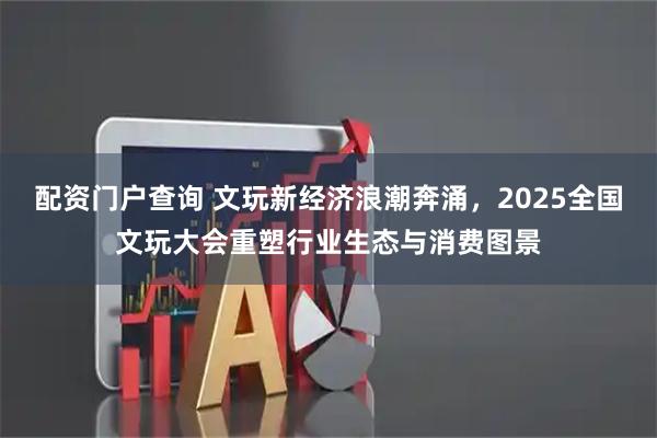 配资门户查询 文玩新经济浪潮奔涌，2025全国文玩大会重塑行业生态与消费图景