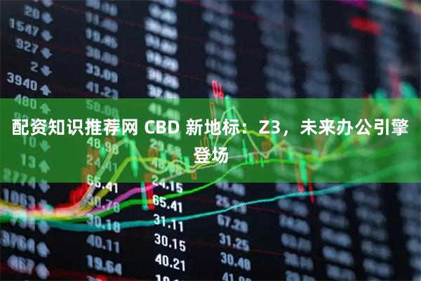 配资知识推荐网 CBD 新地标：Z3，未来办公引擎登场