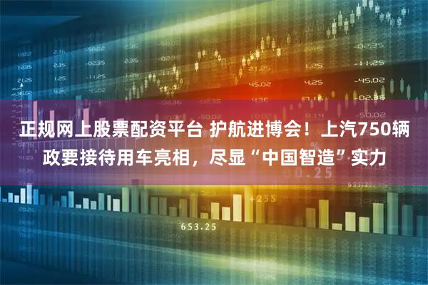 正规网上股票配资平台 护航进博会！上汽750辆政要接待用车亮相，尽显“中国智造”实力