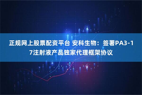 正规网上股票配资平台 安科生物：签署PA3-17注射液产品独家代理框架协议