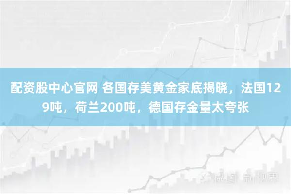 配资股中心官网 各国存美黄金家底揭晓，法国129吨，荷兰200吨，德国存金量太夸张